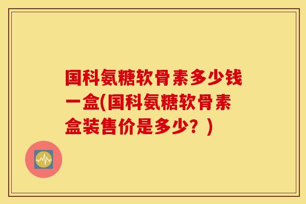 国科氨糖软骨素多少钱一盒(国科氨糖软骨素盒装售价是多少？)
