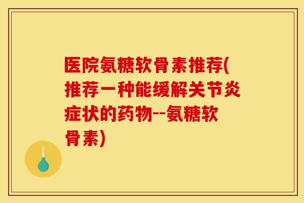 医院氨糖软骨素推荐(推荐一种能缓解关节炎症状的药物--氨糖软骨素)