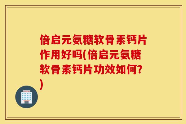 倍启元氨糖软骨素钙片作用好吗(倍启元氨糖软骨素钙片功效如何？)