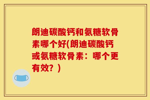 朗迪碳酸钙和氨糖软骨素哪个好(朗迪碳酸钙或氨糖软骨素：哪个更有效？)