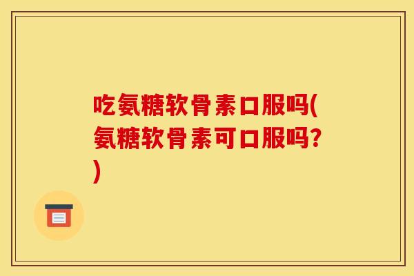 吃氨糖软骨素口服吗(氨糖软骨素可口服吗？)