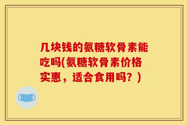 几块钱的氨糖软骨素能吃吗(氨糖软骨素价格实惠，适合食用吗？)