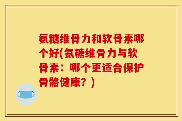 氨糖维骨力和软骨素哪个好(氨糖维骨力与软骨素：哪个更适合保护骨骼健康？)