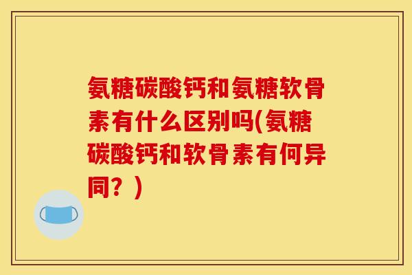 氨糖碳酸钙和氨糖软骨素有什么区别吗(氨糖碳酸钙和软骨素有何异同？)