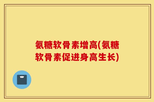 氨糖软骨素增高(氨糖软骨素促进身高生长) 氨糖软骨素增高(氨糖软骨素促进身高生长)