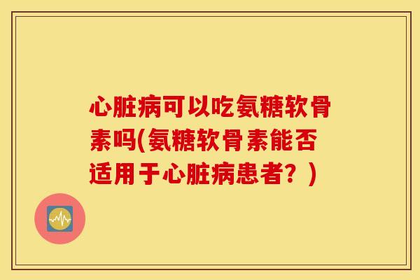 心脏病可以吃氨糖软骨素吗(氨糖软骨素能否适用于心脏病患者?) 心脏病可以吃氨糖软骨素吗(氨糖软骨素能否适用于心脏病患者?)