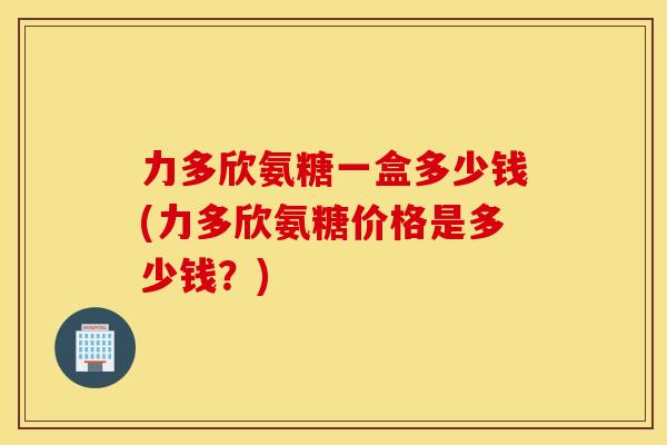 力多欣氨糖一盒多少钱(力多欣氨糖价格是多少钱？)