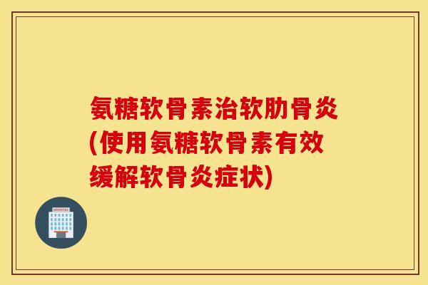 氨糖软骨素治软肋骨炎(使用氨糖软骨素有效缓解软骨炎症状)