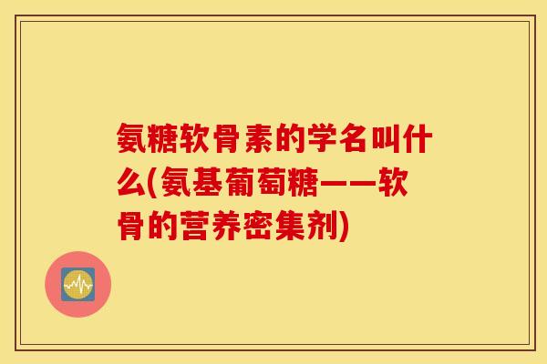 氨糖软骨素的学名叫什么(氨基葡萄糖——软骨的营养密集剂)