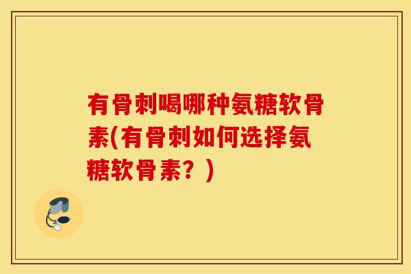 有骨刺喝哪种氨糖软骨素(有骨刺如何选择氨糖软骨素？)