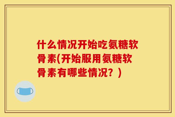 什么情况开始吃氨糖软骨素(开始服用氨糖软骨素有哪些情况？)