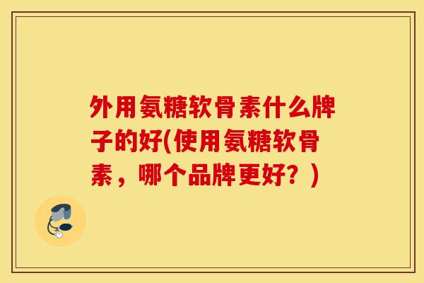 外用氨糖软骨素什么牌子的好(使用氨糖软骨素，哪个品牌更好？)