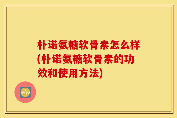 朴诺氨糖软骨素怎么样(朴诺氨糖软骨素的功效和使用方法)