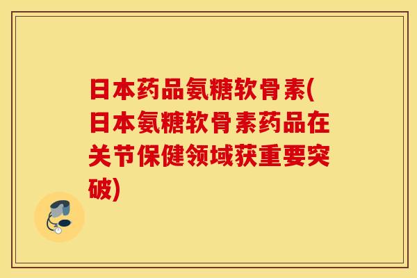日本药品氨糖软骨素(日本氨糖软骨素药品在关节保健领域获重要突破)
