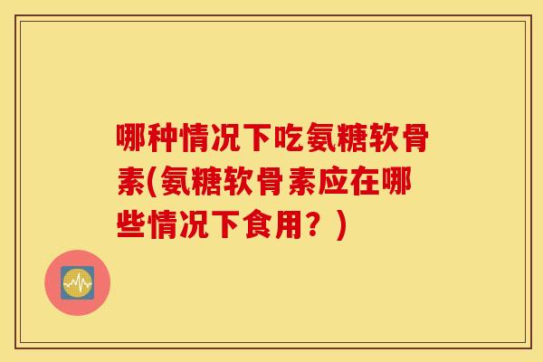 哪种情况下吃氨糖软骨素(氨糖软骨素应在哪些情况下食用?) 哪种情况下吃氨糖软骨素(氨糖软骨素应在哪些情况下食用?)