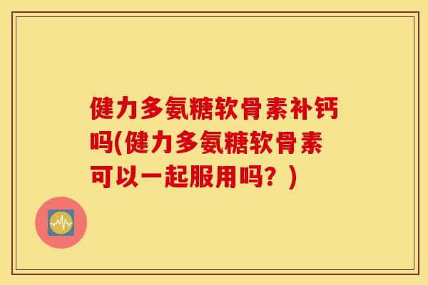 健力多氨糖软骨素补钙吗(健力多氨糖软骨素可以一起服用吗？)