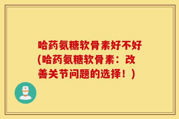 哈药氨糖软骨素好不好(哈药氨糖软骨素：改善关节问题的选择！)