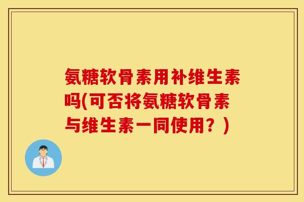 氨糖软骨素用补维生素吗(可否将氨糖软骨素与维生素一同使用?) 氨糖软骨素用补维生素吗(可否将氨糖软骨素与维生素一同使用?)