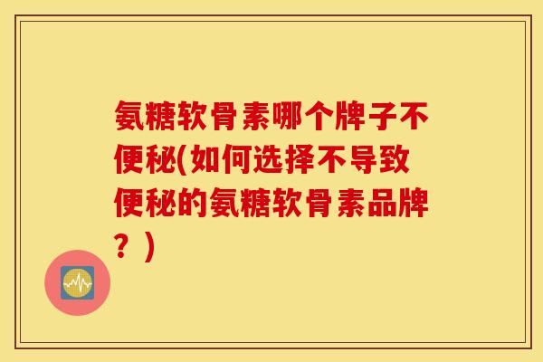 氨糖软骨素哪个牌子不便秘(如何选择不导致便秘的氨糖软骨素品牌？)