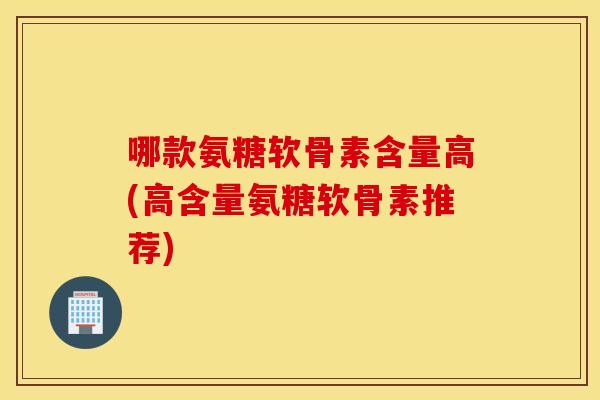 哪款氨糖软骨素含量高(高含量氨糖软骨素推荐)