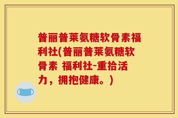 普丽普莱氨糖软骨素福利社(普丽普莱氨糖软骨素 福利社-重拾活力，拥抱健康。)