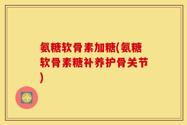 氨糖软骨素加糖(氨糖软骨素糖补养护骨关节)