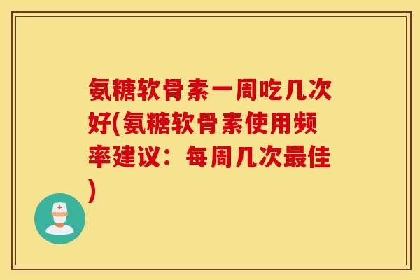 氨糖软骨素一周吃几次好(氨糖软骨素使用频率建议：每周几次最佳)