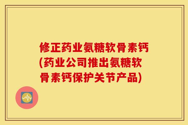 修正药业氨糖软骨素钙(药业公司推出氨糖软骨素钙保护关节产品)