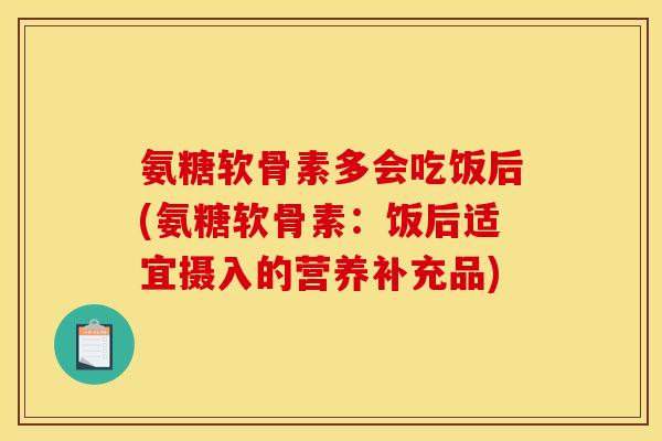 氨糖软骨素多会吃饭后(氨糖软骨素：饭后适宜摄入的营养补充品)