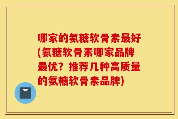 哪家的氨糖软骨素最好(氨糖软骨素哪家品牌最优？推荐几种高质量的氨糖软骨素品牌)