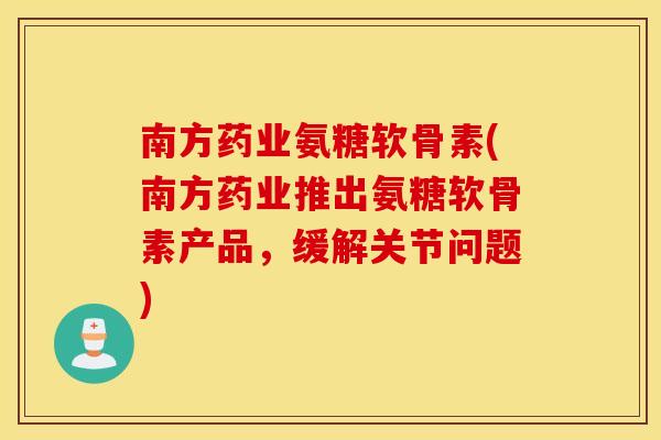 南方药业氨糖软骨素(南方药业推出氨糖软骨素产品，缓解关节问题)