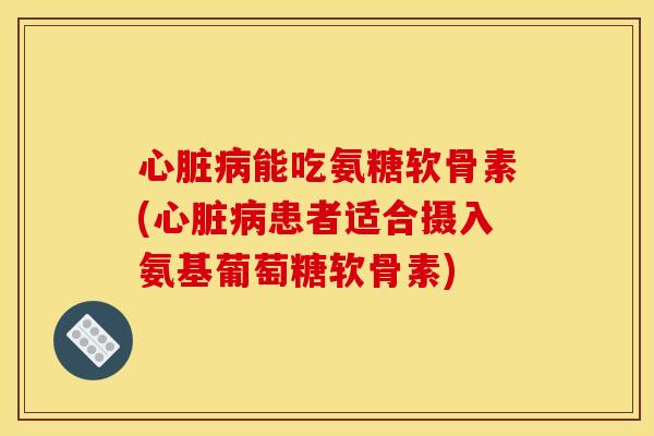 心脏病能吃氨糖软骨素(心脏病患者适合摄入氨基葡萄糖软骨素)