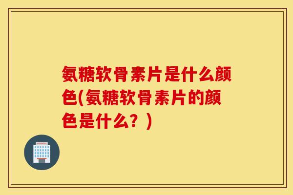 氨糖软骨素片是什么颜色(氨糖软骨素片的颜色是什么？)