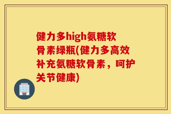 健力多high氨糖软骨素绿瓶(健力多高效补充氨糖软骨素，呵护关节健康)