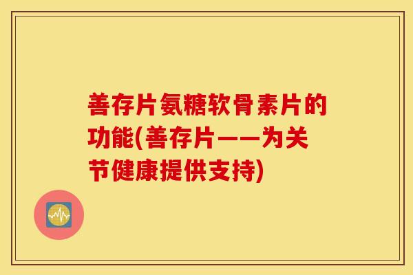 善存片氨糖软骨素片的功能(善存片——为关节健康提供支持) 善存片氨糖软骨素片的功能(善存片——为关节健康提供支持)