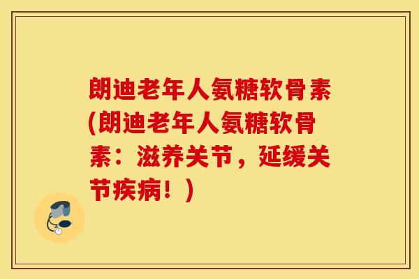 朗迪老年人氨糖软骨素(朗迪老年人氨糖软骨素：滋养关节，延缓关节疾病！)