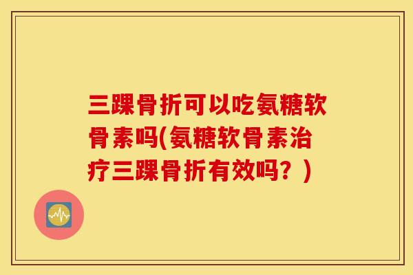 三踝骨折可以吃氨糖软骨素吗(氨糖软骨素治疗三踝骨折有效吗？)