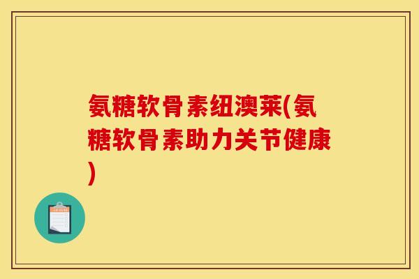 氨糖软骨素纽澳莱(氨糖软骨素助力关节健康)