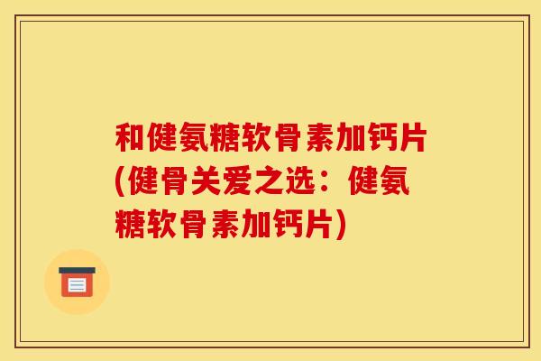 和健氨糖软骨素加钙片(健骨关爱之选：健氨糖软骨素加钙片)