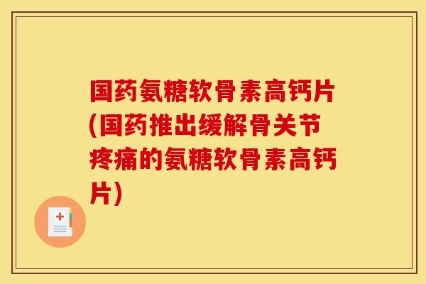 国药氨糖软骨素高钙片(国药推出缓解骨关节疼痛的氨糖软骨素高钙片)
