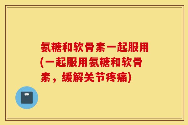 氨糖和软骨素一起服用(一起服用氨糖和软骨素，缓解关节疼痛)