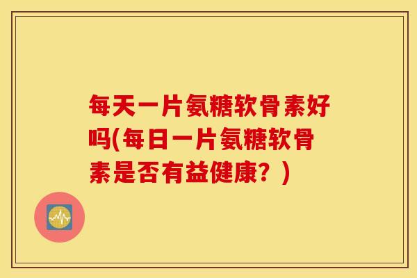 每天一片氨糖软骨素好吗(每日一片氨糖软骨素是否有益健康？)