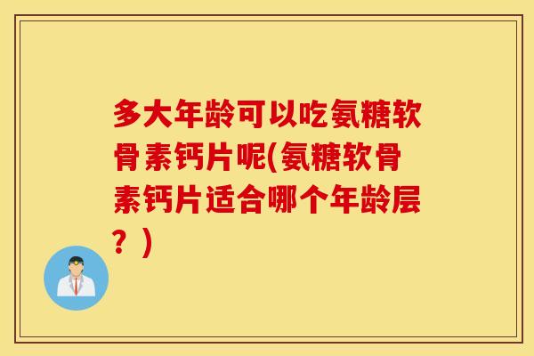 多大年龄可以吃氨糖软骨素钙片呢(氨糖软骨素钙片适合哪个年龄层？)