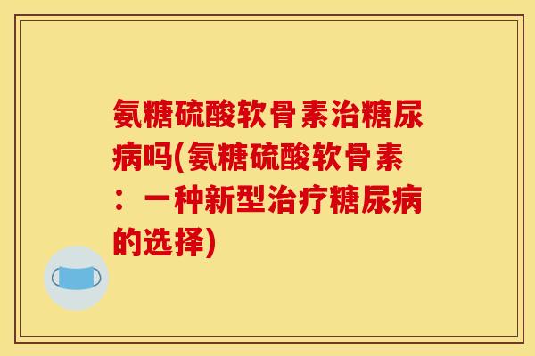 氨糖硫酸软骨素治糖尿病吗(氨糖硫酸软骨素：一种新型治疗糖尿病的选择)