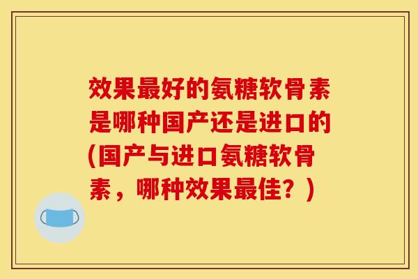 效果最好的氨糖软骨素是哪种国产还是进口的(国产与进口氨糖软骨素，哪种效果最佳？)
