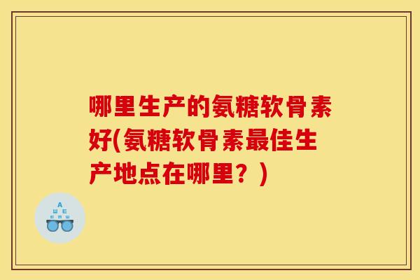 哪里生产的氨糖软骨素好(氨糖软骨素最佳生产地点在哪里？)