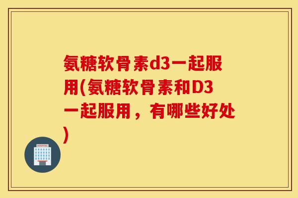氨糖软骨素d3一起服用(氨糖软骨素和D3一起服用，有哪些好处)