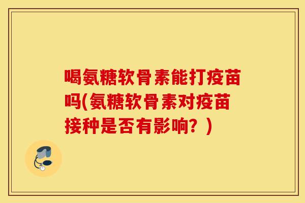 喝氨糖软骨素能打疫苗吗(氨糖软骨素对疫苗接种是否有影响？)