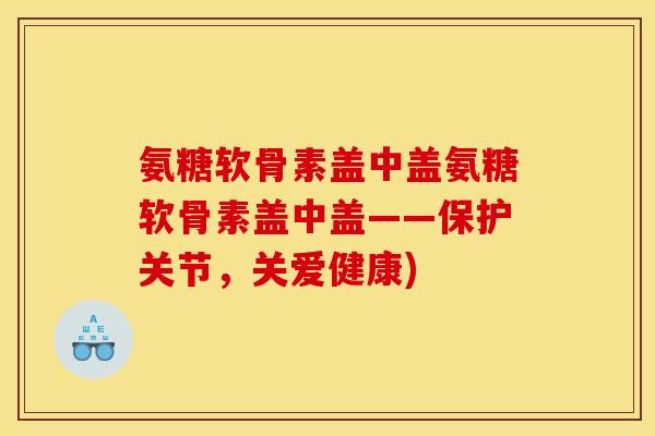 氨糖软骨素盖中盖氨糖软骨素盖中盖——保护关节，关爱健康)