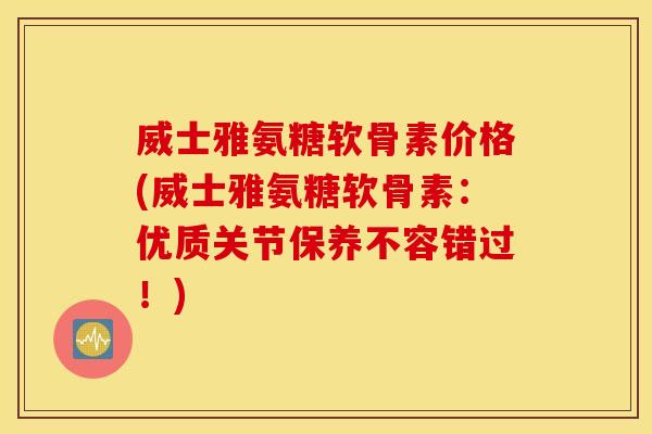 威士雅氨糖软骨素价格(威士雅氨糖软骨素：优质关节保养不容错过！)